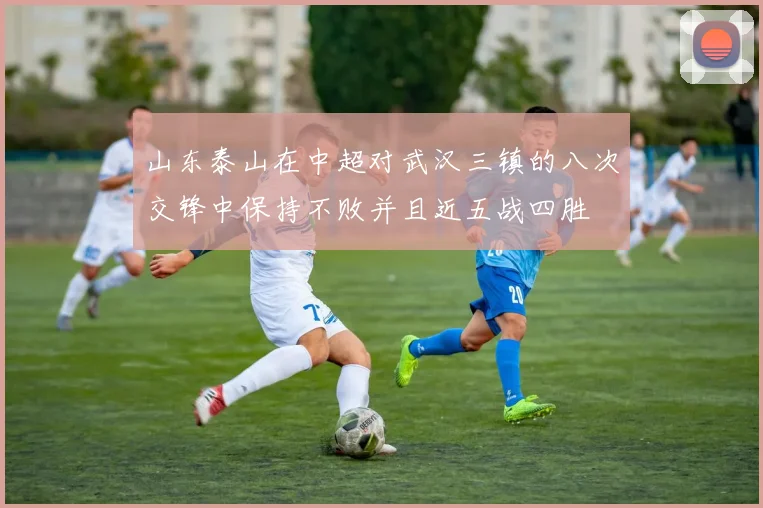 山东泰山在中超对武汉三镇的八次交锋中保持不败并且近五战四胜