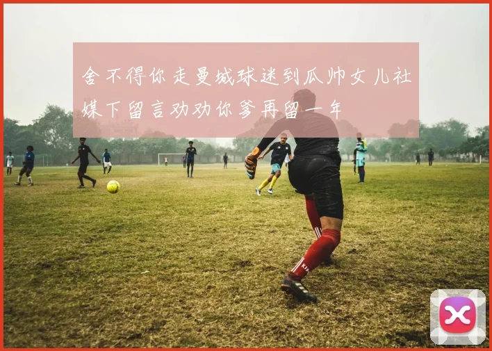 舍不得你走曼城球迷到瓜帅女儿社媒下留言劝劝你爹再留一年