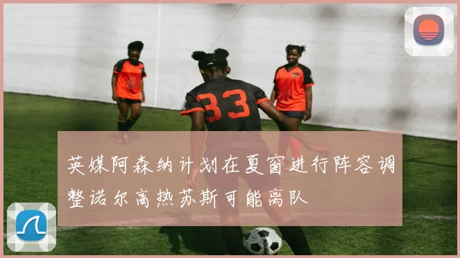 英媒阿森纳计划在夏窗进行阵容调整诺尔高热苏斯可能离队