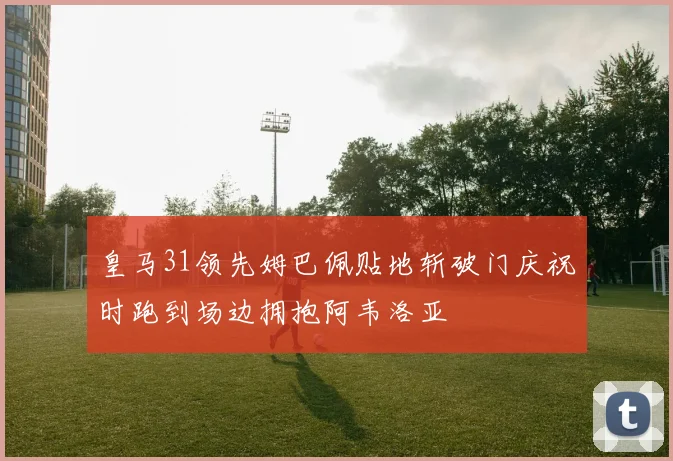 皇马31领先姆巴佩贴地斩破门庆祝时跑到场边拥抱阿韦洛亚