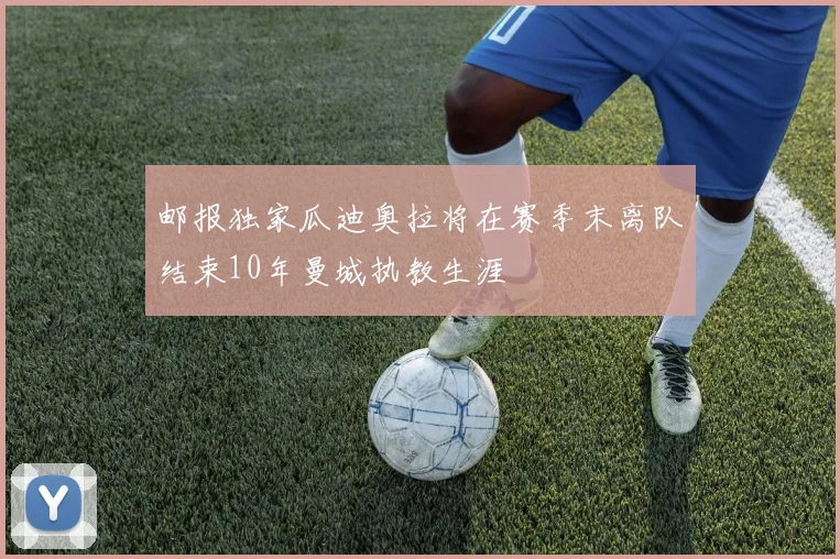 邮报独家瓜迪奥拉将在赛季末离队结束10年曼城执教生涯