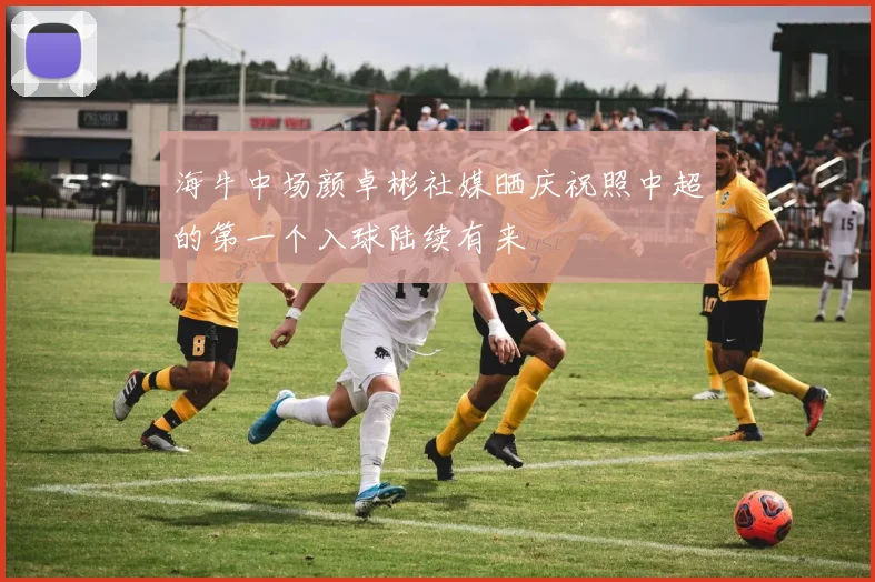 海牛中场颜卓彬社媒晒庆祝照中超的第一个入球陆续有来