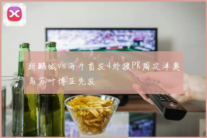 新鹏城vs海牛首发4外援PK周定洋奥乌苏叶博亚先发