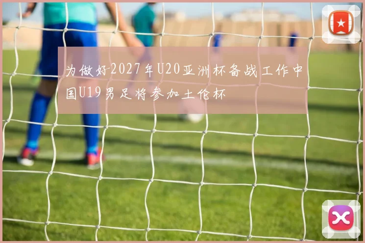 为做好2027年U20亚洲杯备战工作中国U19男足将参加土伦杯